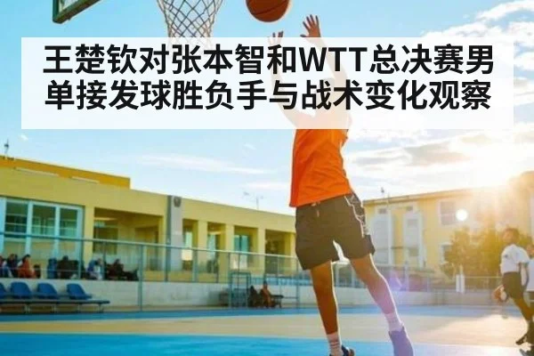 王楚钦对张本智和WTT总决赛男单接发球胜负手与战术变化观察